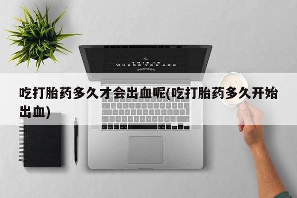流产药吃打胎药多久才会出血呢(吃打胎药多久开始出血)