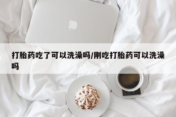 流产药打胎药吃了可以洗澡吗/刚吃打胎药可以洗澡吗