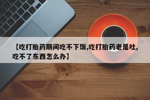 流产药【吃打胎药期间吃不下饭,吃打胎药老是吐,吃不了东西怎么办】