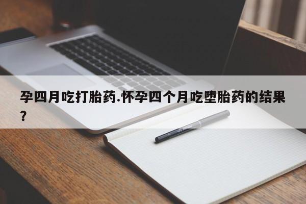 流产药孕四月吃打胎药.怀孕四个月吃堕胎药的结果？