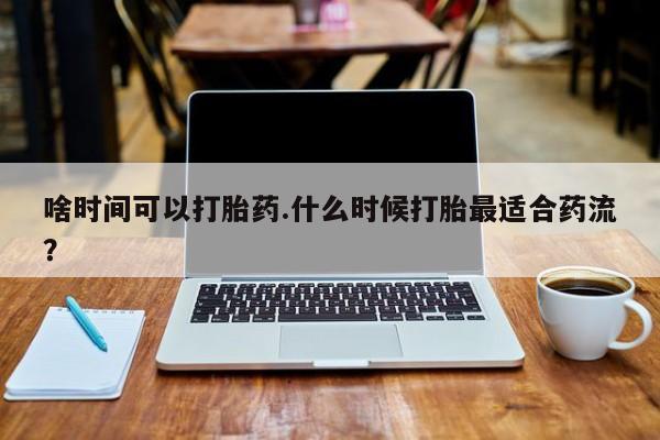 流产药啥时间可以打胎药.什么时候打胎最适合药流？