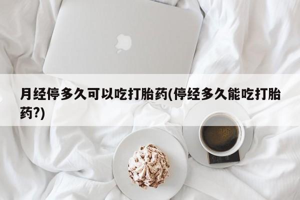 流产药月经停多久可以吃打胎药(停经多久能吃打胎药?)