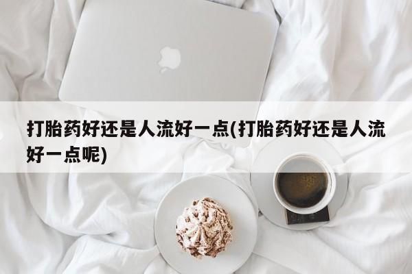流产药打胎药好还是人流好一点(打胎药好还是人流好一点呢)