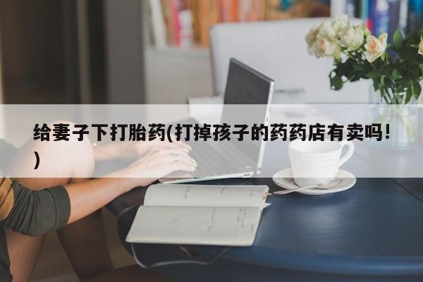 流产药给妻子下打胎药(打掉孩子的药药店有卖吗!)