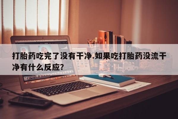 流产药打胎药吃完了没有干净.如果吃打胎药没流干净有什么反应？