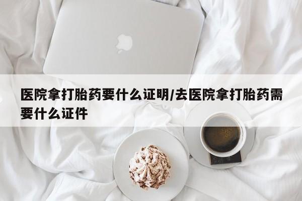 流产药医院拿打胎药要什么证明/去医院拿打胎药需要什么证件
