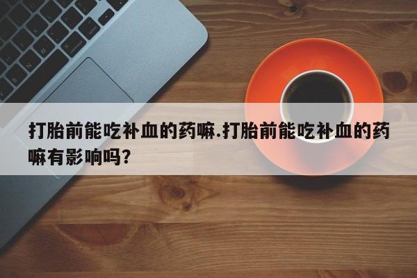 流产药打胎前能吃补血的药嘛.打胎前能吃补血的药嘛有影响吗？