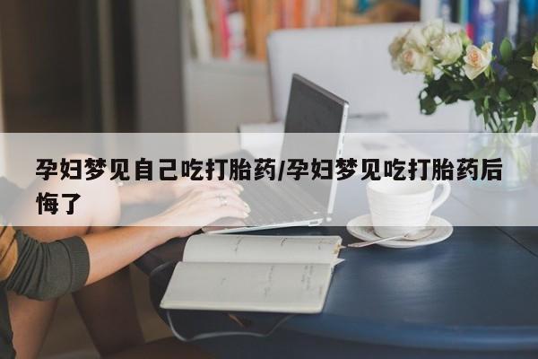 流产药孕妇梦见自己吃打胎药/孕妇梦见吃打胎药后悔了