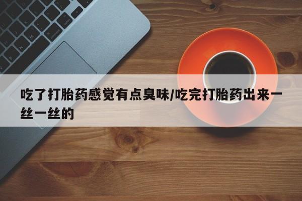 流产药吃了打胎药感觉有点臭味/吃完打胎药出来一丝一丝的