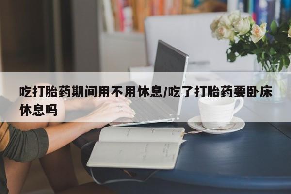 流产药吃打胎药期间用不用休息/吃了打胎药要卧床休息吗