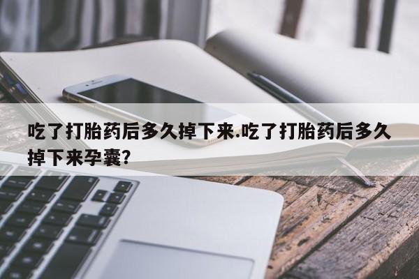 流产药吃了打胎药后多久掉下来.吃了打胎药后多久掉下来孕囊？