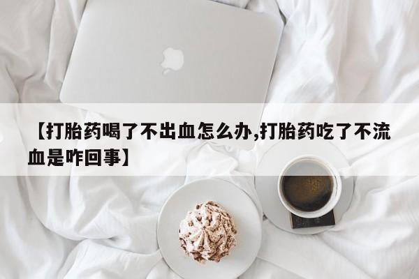 流产药【打胎药喝了不出血怎么办,打胎药吃了不流血是咋回事】