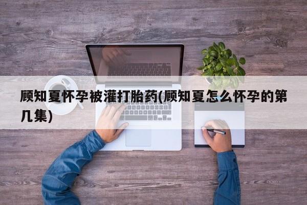 流产药顾知夏怀孕被灌打胎药(顾知夏怎么怀孕的第几集)