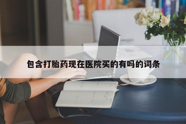 流产药包含打胎药现在医院买的有吗的词条