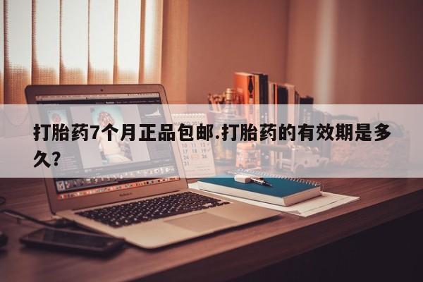 流产药打胎药7个月正品包邮.打胎药的有效期是多久？
