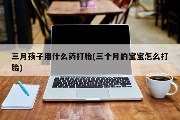 流产药三月孩子用什么药打胎(三个月的宝宝怎么打胎)