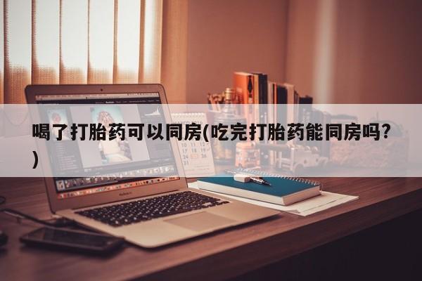 流产药喝了打胎药可以同房(吃完打胎药能同房吗?)