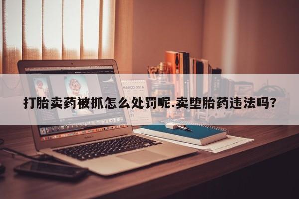 流产药打胎卖药被抓怎么处罚呢.卖堕胎药违法吗？