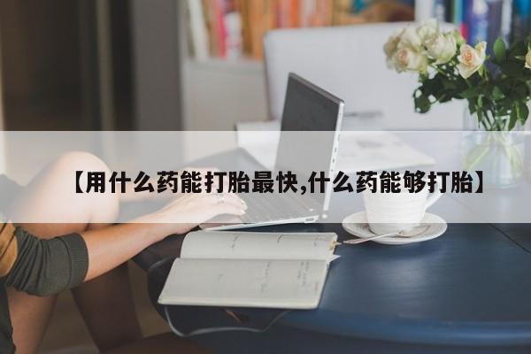 流产药【用什么药能打胎最快,什么药能够打胎】