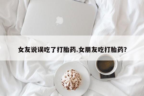 流产药女友说误吃了打胎药.女朋友吃打胎药？
