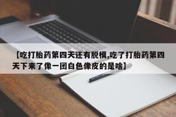 流产药【吃打胎药第四天还有脱模,吃了打胎药第四天下来了像一团白色像皮的是啥】