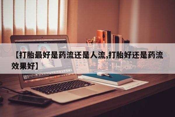 流产药【打胎最好是药流还是人流,打胎好还是药流效果好】