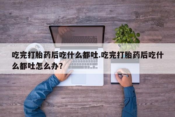 流产药吃完打胎药后吃什么都吐.吃完打胎药后吃什么都吐怎么办？
