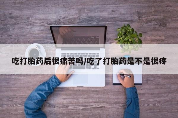 流产药吃打胎药后很痛苦吗/吃了打胎药是不是很疼