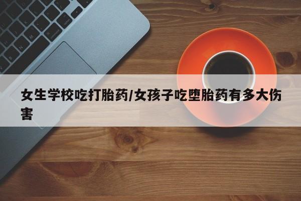 流产药女生学校吃打胎药/女孩子吃堕胎药有多大伤害