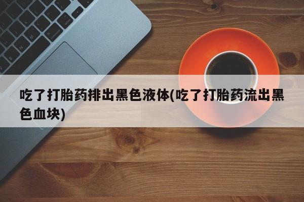 流产药吃了打胎药排出黑色液体(吃了打胎药流出黑色血块)