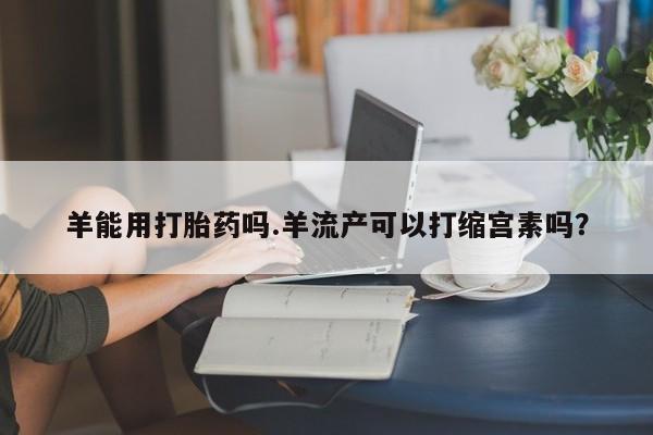 流产药羊能用打胎药吗.羊流产可以打缩宫素吗？