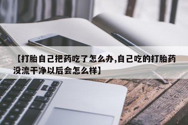 流产药【打胎自己把药吃了怎么办,自己吃的打胎药没流干净以后会怎么样】