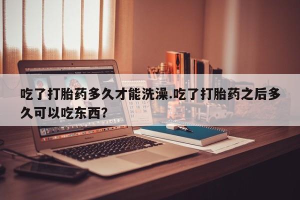 流产药吃了打胎药多久才能洗澡.吃了打胎药之后多久可以吃东西？