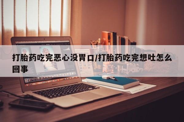 流产药打胎药吃完恶心没胃口/打胎药吃完想吐怎么回事