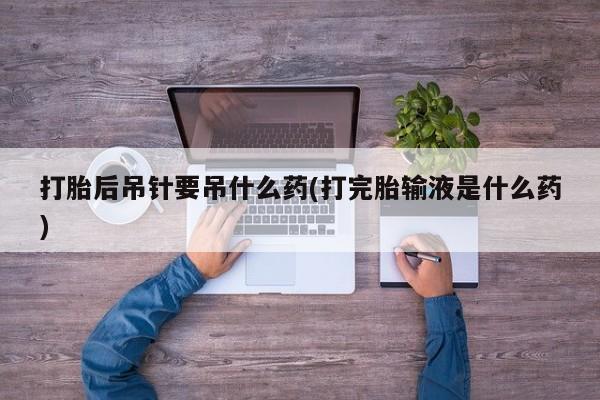 流产药打胎后吊针要吊什么药(打完胎输液是什么药)