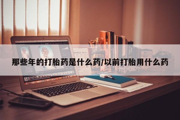 流产药那些年的打胎药是什么药/以前打胎用什么药