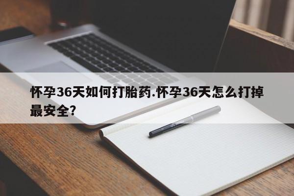 流产药怀孕36天如何打胎药.怀孕36天怎么打掉最安全？