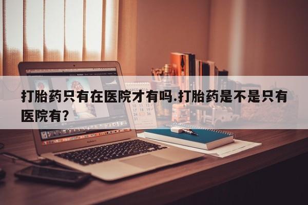 流产药打胎药只有在医院才有吗.打胎药是不是只有医院有？