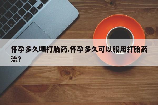 流产药怀孕多久喝打胎药.怀孕多久可以服用打胎药流？
