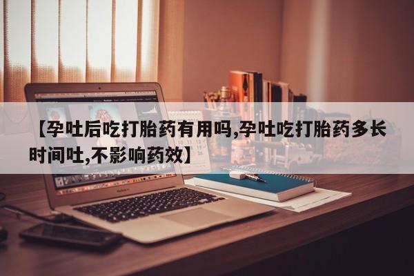 流产药【孕吐后吃打胎药有用吗,孕吐吃打胎药多长时间吐,不影响药效】