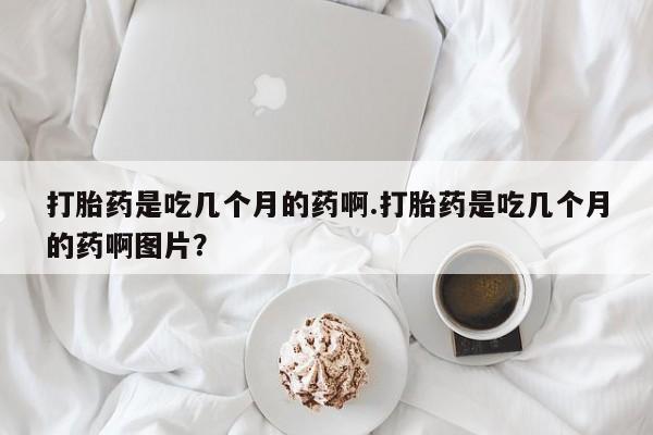 流产药打胎药是吃几个月的药啊.打胎药是吃几个月的药啊图片？