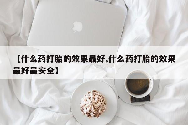 流产药【什么药打胎的效果最好,什么药打胎的效果最好最安全】