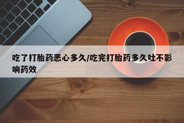 流产药吃了打胎药恶心多久/吃完打胎药多久吐不影响药效