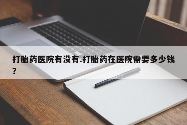 流产药打胎药医院有没有.打胎药在医院需要多少钱？