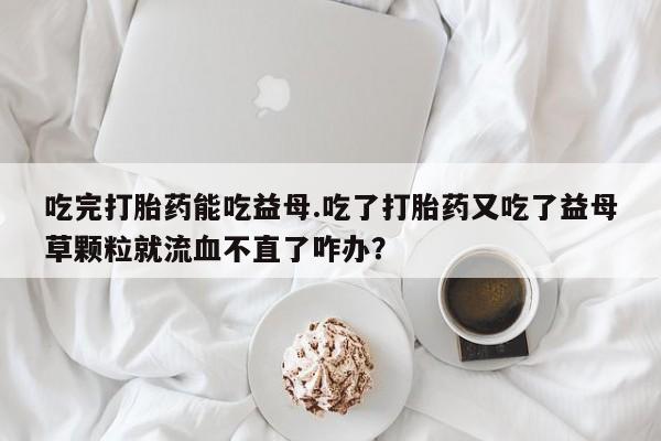 流产药吃完打胎药能吃益母.吃了打胎药又吃了益母草颗粒就流血不直了咋办？