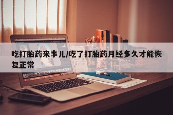 流产药吃打胎药来事儿/吃了打胎药月经多久才能恢复正常