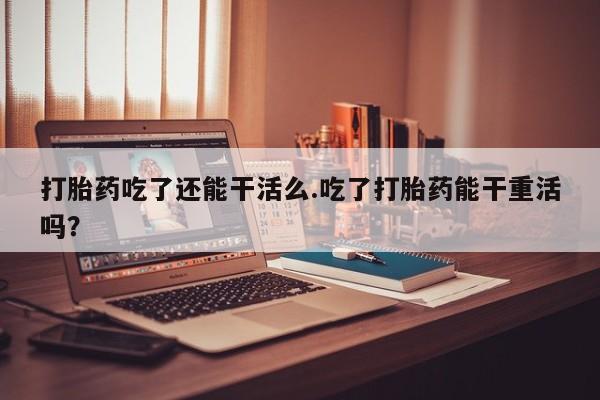 流产药打胎药吃了还能干活么.吃了打胎药能干重活吗？