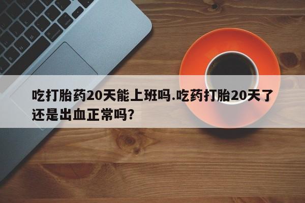 流产药吃打胎药20天能上班吗.吃药打胎20天了还是出血正常吗？