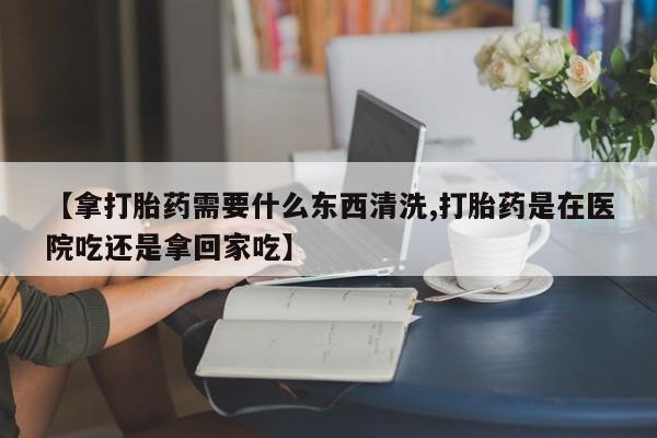 流产药【拿打胎药需要什么东西清洗,打胎药是在医院吃还是拿回家吃】