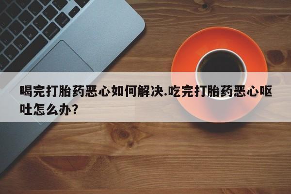流产药喝完打胎药恶心如何解决.吃完打胎药恶心呕吐怎么办？